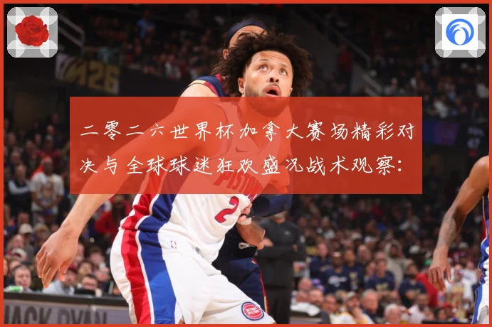 二零二六世界杯加拿大赛场精彩对决与全球球迷狂欢盛况战术观察：最新赛事动态与深度分析
