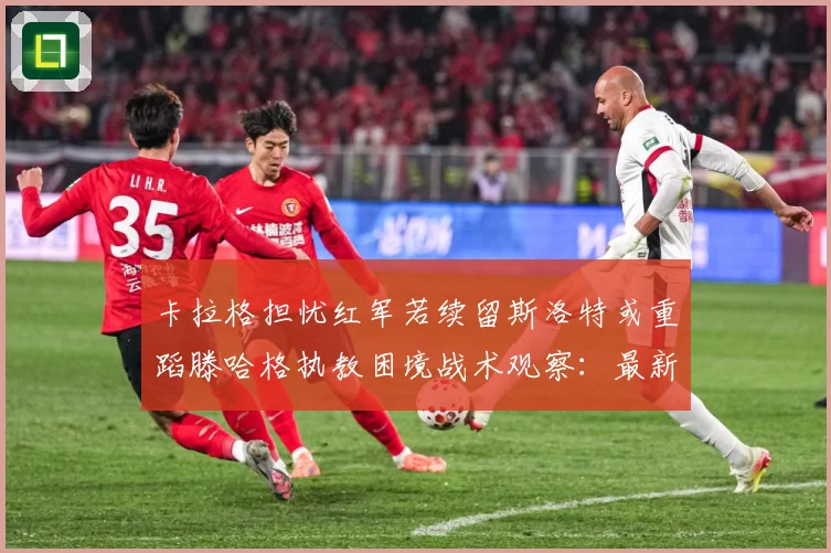 卡拉格担忧红军若续留斯洛特或重蹈滕哈格执教困境战术观察：最新赛事动态与深度分析