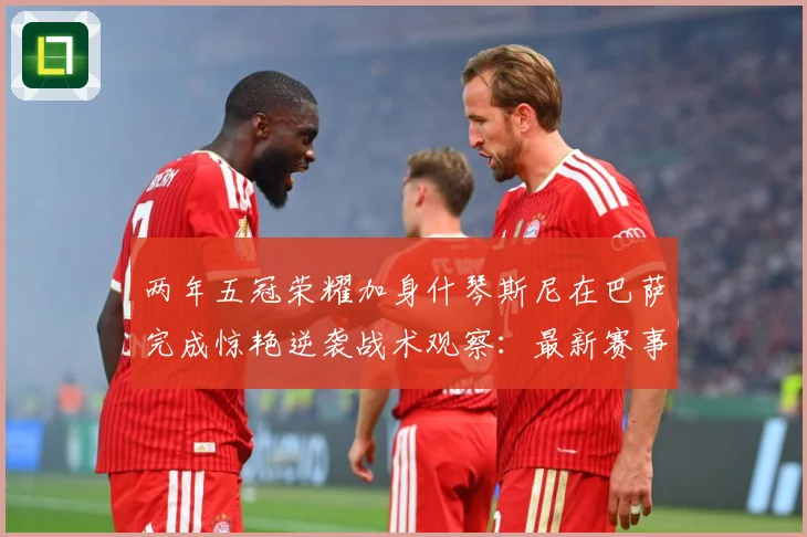 两年五冠荣耀加身什琴斯尼在巴萨完成惊艳逆袭战术观察：最新赛事动态与深度分析