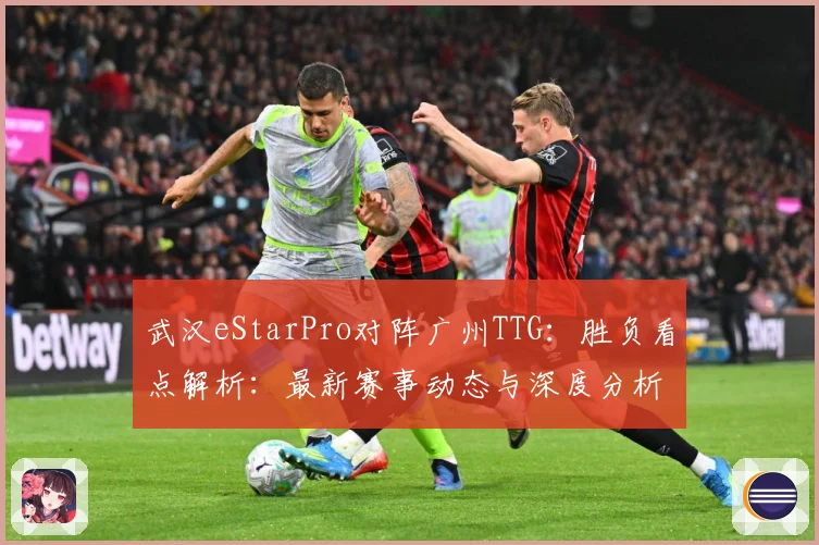 武汉eStarPro对阵广州TTG：胜负看点解析：最新赛事动态与深度分析