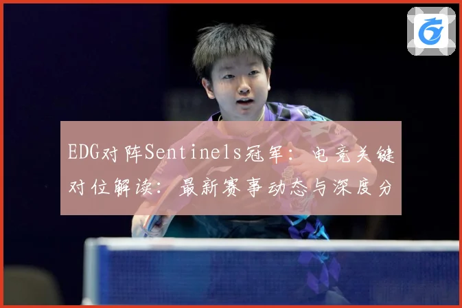 EDG对阵Sentinels冠军：电竞关键对位解读：最新赛事动态与深度分析