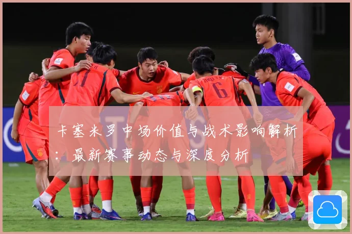 卡塞米罗中场价值与战术影响解析：最新赛事动态与深度分析